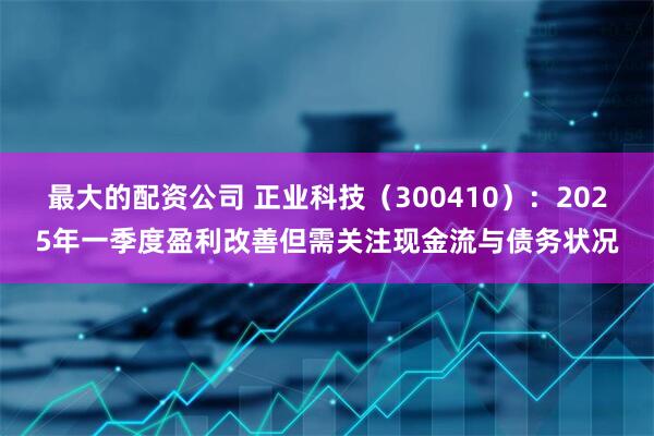 最大的配资公司 正业科技（300410）：2025年一季度盈利改善但需关注现金流与债务状况