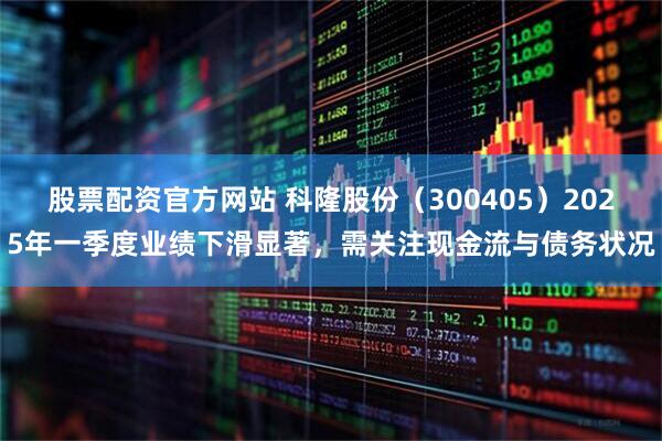 股票配资官方网站 科隆股份（300405）2025年一季度业绩下滑显著，需关注现金流与债务状况