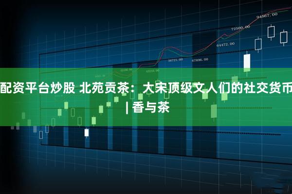 配资平台炒股 北苑贡茶：大宋顶级文人们的社交货币 | 香与茶