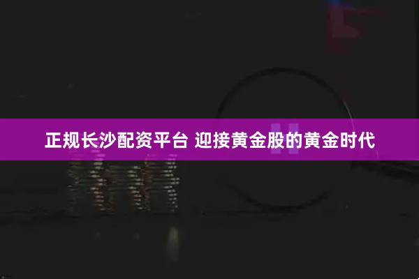 正规长沙配资平台 迎接黄金股的黄金时代