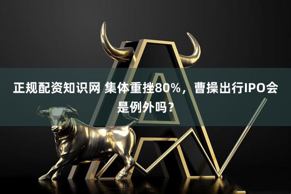 正规配资知识网 集体重挫80%，曹操出行IPO会是例外吗？