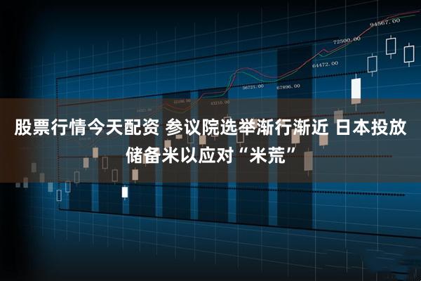股票行情今天配资 参议院选举渐行渐近 日本投放储备米以应对“米荒”