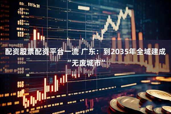 配资股票配资平台一流 广东：到2035年全域建成“无废城市”