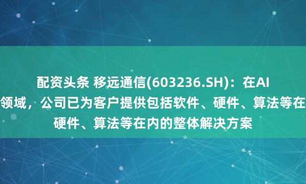 配资头条 移远通信(603236.SH)：在AI眼镜解决方案业务领域，公司已为客户提供包括软件、硬件、算法等在内的整体解决方案