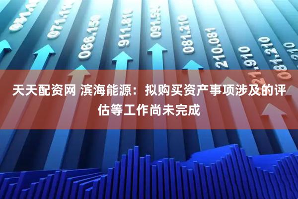 天天配资网 滨海能源：拟购买资产事项涉及的评估等工作尚未完成