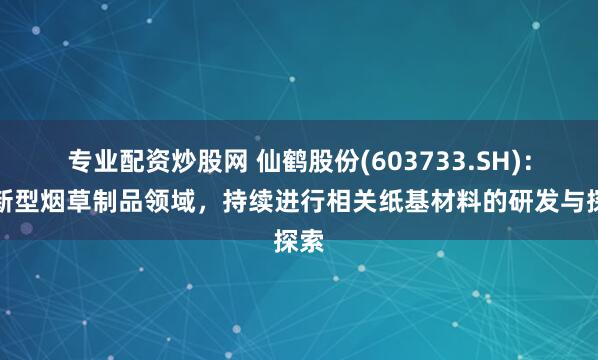 专业配资炒股网 仙鹤股份(603733.SH)：在新型烟草制品领域，持续进行相关纸基材料的研发与探索