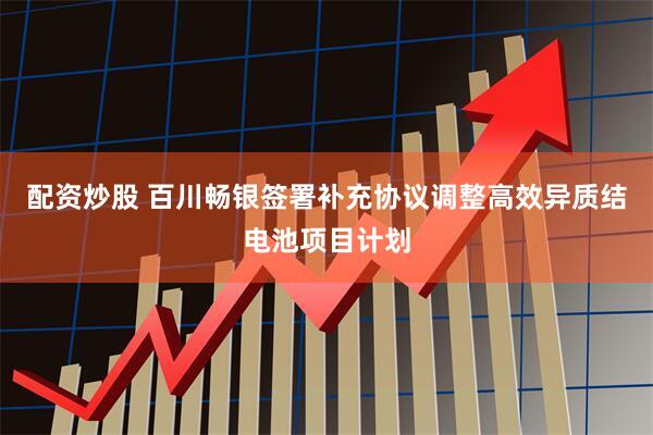 配资炒股 百川畅银签署补充协议调整高效异质结电池项目计划