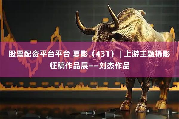 股票配资平台平台 夏影（431） | 上游主题摄影征稿作品展——刘杰作品