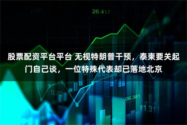 股票配资平台平台 无视特朗普干预，泰柬要关起门自己谈，一位特殊代表却已落地北京