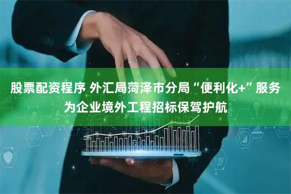 股票配资程序 外汇局菏泽市分局“便利化+”服务为企业境外工程招标保驾护航