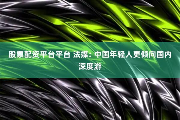 股票配资平台平台 法媒: 中国年轻人更倾向国内深度游