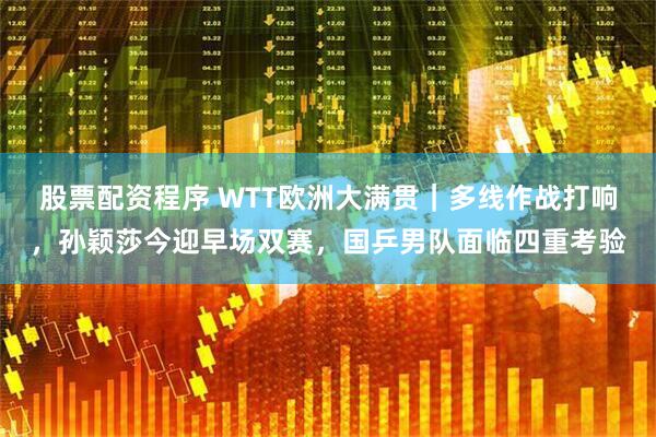 股票配资程序 WTT欧洲大满贯｜多线作战打响，孙颖莎今迎早场双赛，国乒男队面临四重考验