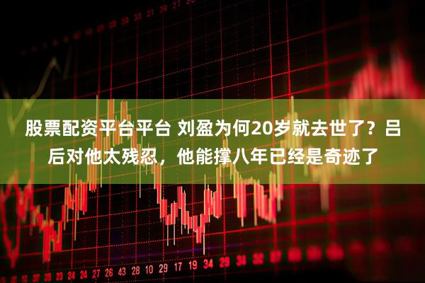 股票配资平台平台 刘盈为何20岁就去世了？吕后对他太残忍，他能撑八年已经是奇迹了