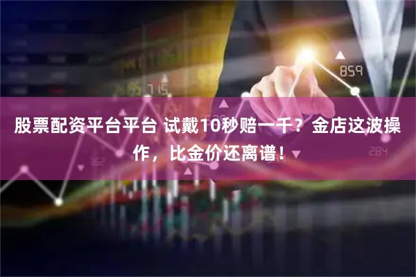 股票配资平台平台 试戴10秒赔一千？金店这波操作，比金价还离谱！