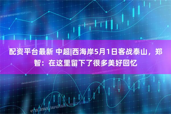配资平台最新 中超|西海岸5月1日客战泰山，郑智：在这里留下了很多美好回忆