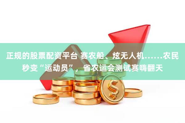 正规的股票配资平台 赛农船、炫无人机……农民秒变“运动员”，省农运会测试赛嗨翻天