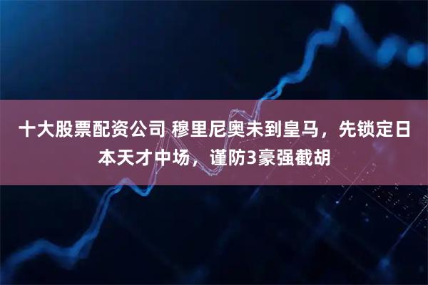 十大股票配资公司 穆里尼奥未到皇马，先锁定日本天才中场，谨防3豪强截胡